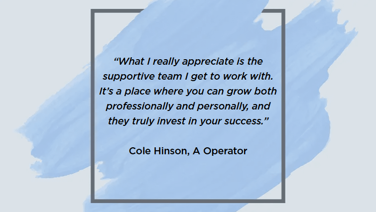 “What I really appreciate is the supportive team I get to work with. It’s a place where you can grow both professionally and personally, and they truly invest in your success.”
Cole Hinson, A Operator