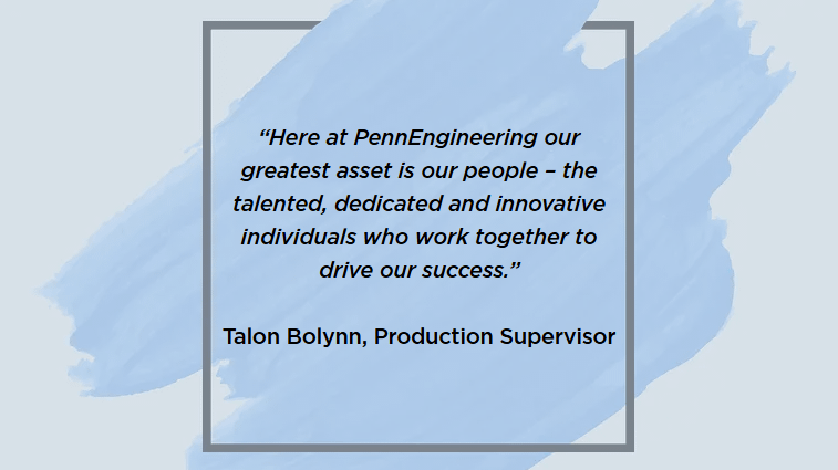 “Here at PennEngineering our greatest asset is our people – the talented, dedicated and innovative individuals who work together to drive our success.”
Talon Bolynn, Production Supervisor
